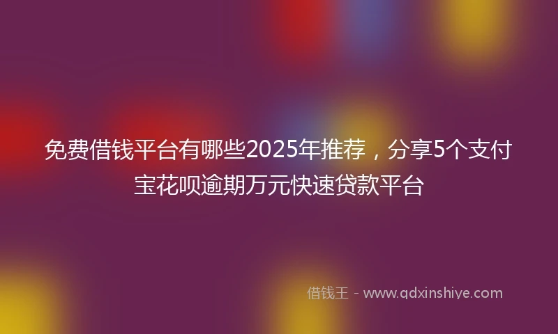 免费借钱平台有哪些2025年推荐，分享5个支付宝花呗逾期万元快速贷款平台