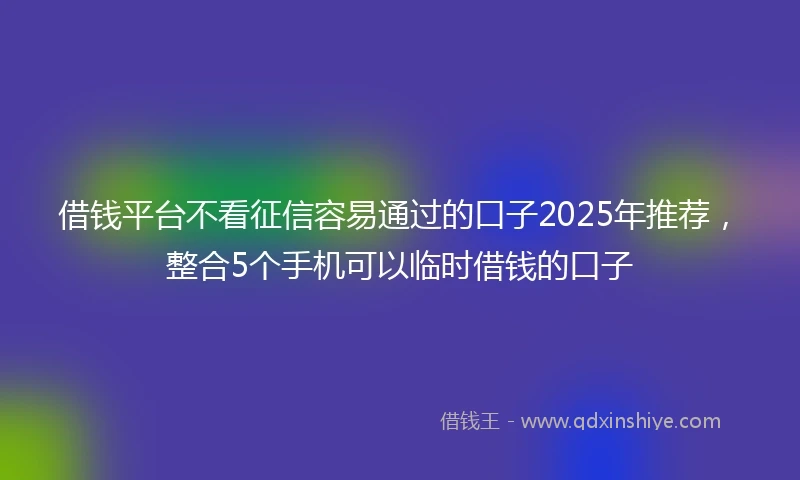 借钱平台不看征信容易通过的口子2025年推荐，整合5个手机可以临时借钱的口子