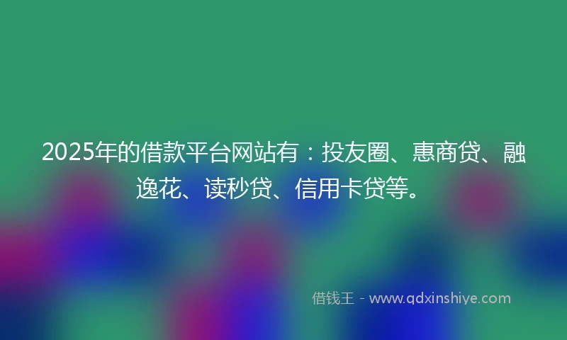 2025年的借款平台网站有：投友圈、惠商贷、融逸花、读秒贷、信用卡贷等。