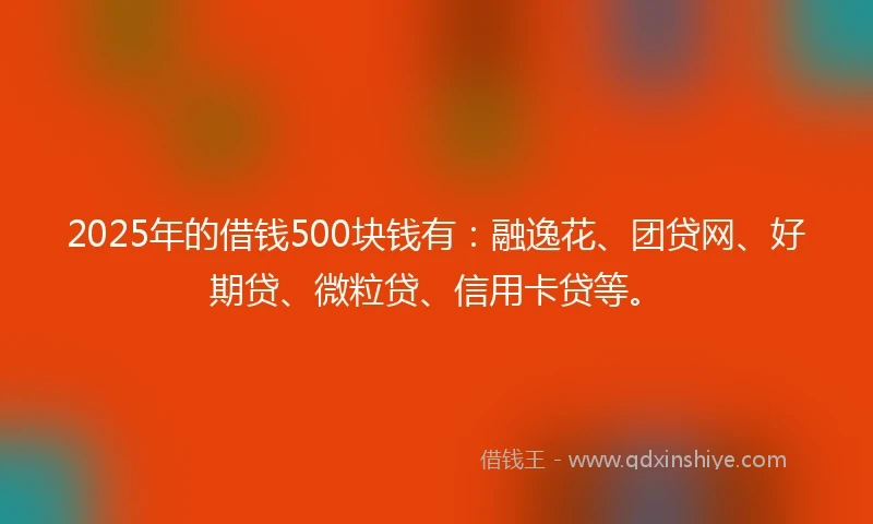 2025年的借钱500块钱有：融逸花、团贷网、好期贷、微粒贷、信用卡贷等。