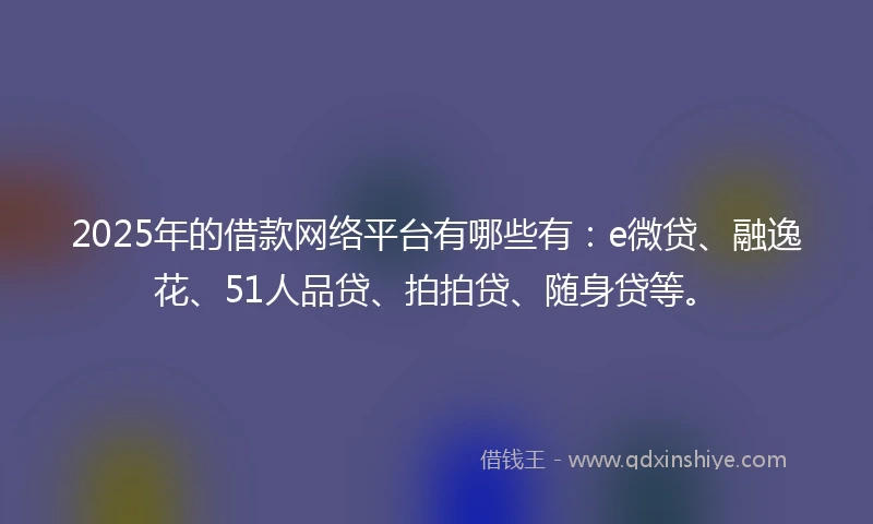 2025年的借款网络平台有哪些有：e微贷、融逸花、51人品贷、拍拍贷、随身贷等。