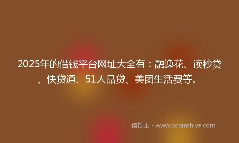 2025年的借钱平台网址大全有：融逸花、读秒贷、快贷通、51人品贷、美团生活费等。