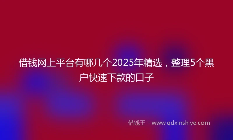 借钱网上平台有哪几个2025年精选，整理5个黑户快速下款的口子