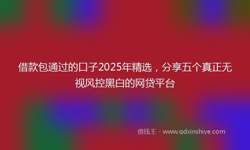 借款包通过的口子2025年精选，分享五个真正无视风控黑白的网贷平台