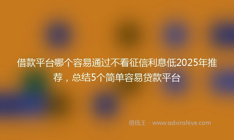 借款平台哪个容易通过不看征信利息低2025年推荐，总结5个简单容易贷款平台