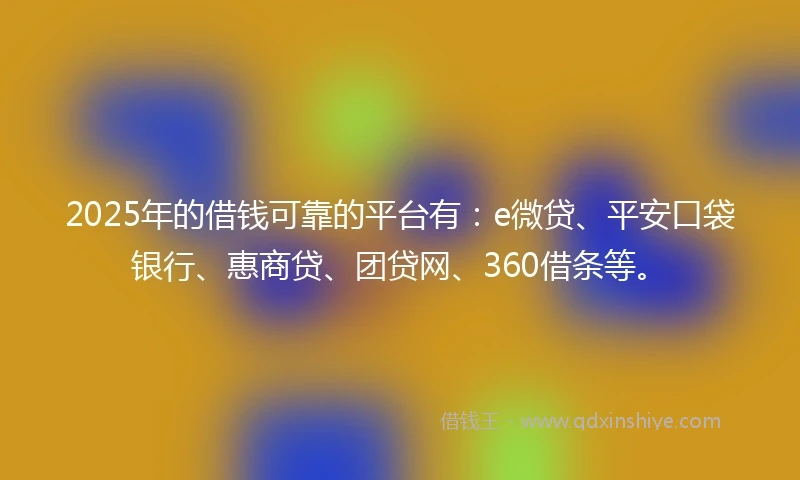2025年的借钱可靠的平台有：e微贷、平安口袋银行、惠商贷、团贷网、360借条等。