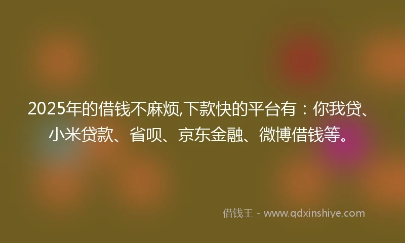 2025年的借钱不麻烦,下款快的平台有：你我贷、小米贷款、省呗、京东金融、微博借钱等。