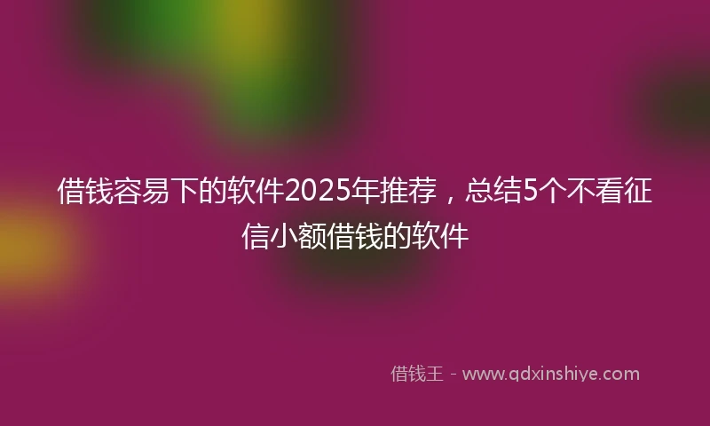 借钱容易下的软件2025年推荐，总结5个不看征信小额借钱的软件