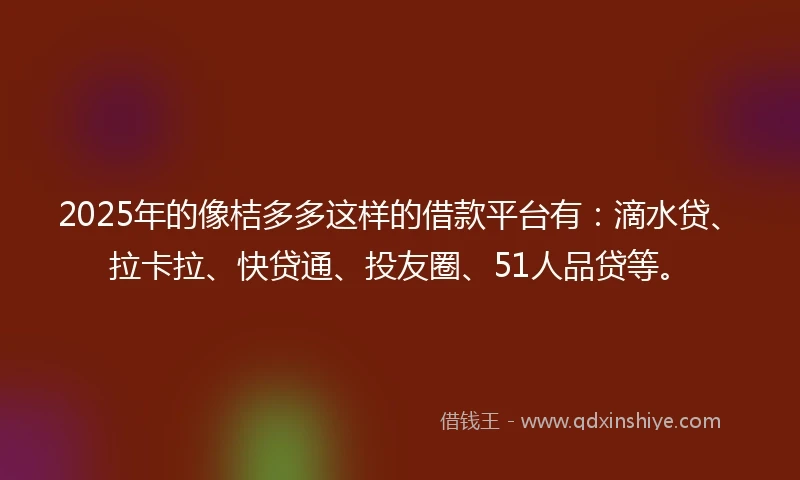 2025年的像桔多多这样的借款平台有：滴水贷、拉卡拉、快贷通、投友圈、51人品贷等。
