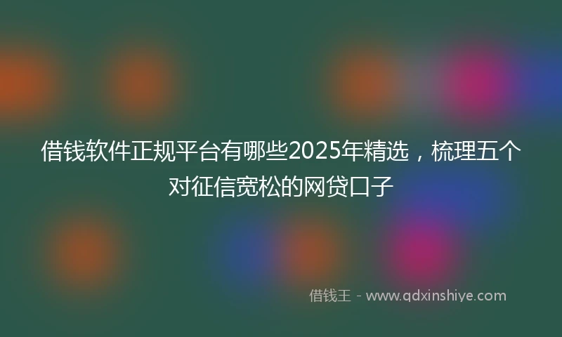 借钱软件正规平台有哪些2025年精选，梳理五个对征信宽松的网贷口子