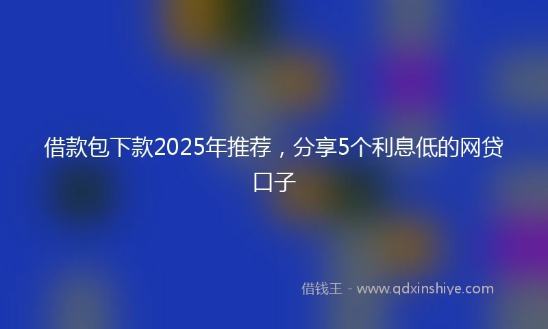 借款包下款2025年推荐，分享5个利息低的网贷口子
