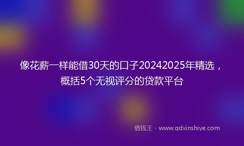 像花薪一样能借30天的口子20242025年精选，概括5个无视评分的贷款平台