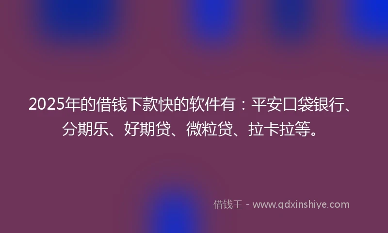 2025年的借钱下款快的软件有：平安口袋银行、分期乐、好期贷、微粒贷、拉卡拉等。