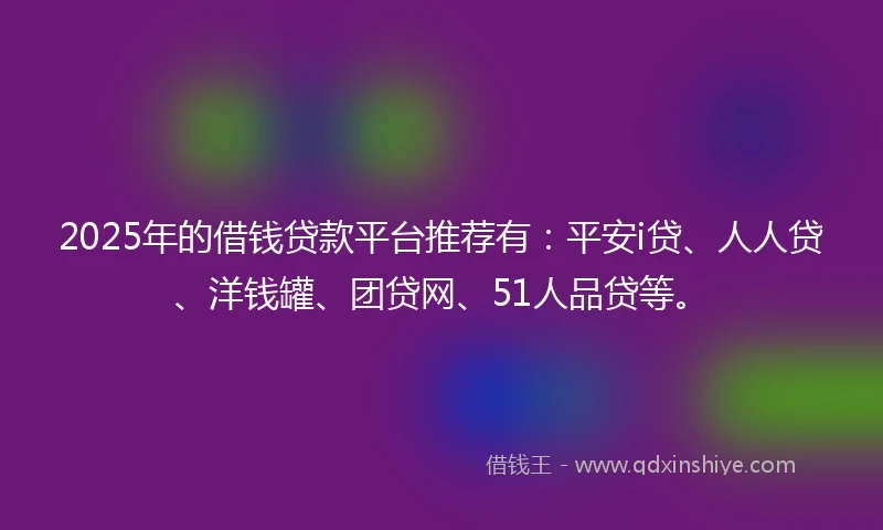 2025年的借钱贷款平台推荐有：平安i贷、人人贷、洋钱罐、团贷网、51人品贷等。