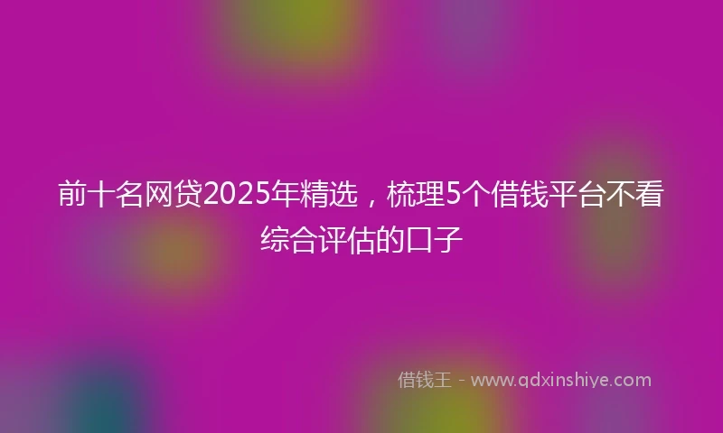 前十名网贷2025年精选，梳理5个借钱平台不看综合评估的口子