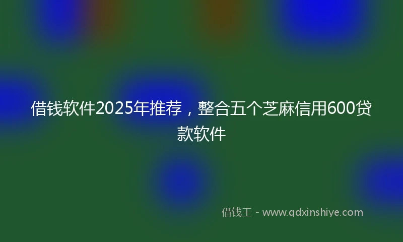 借钱软件2025年推荐，整合五个芝麻信用600贷款软件