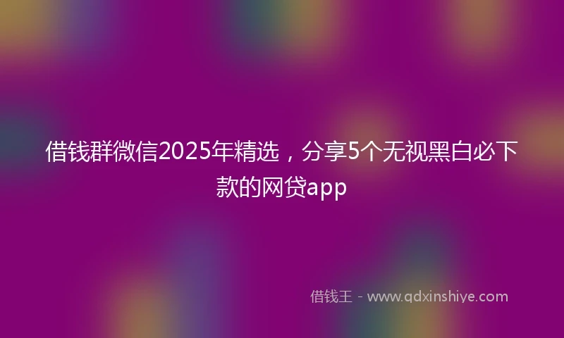 借钱群微信2025年精选，分享5个无视黑白必下款的网贷app