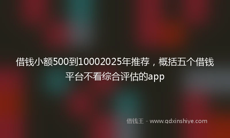 借钱小额500到10002025年推荐，概括五个借钱平台不看综合评估的app