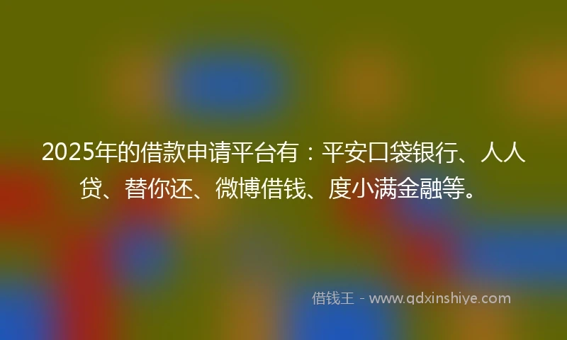 2025年的借款申请平台有：平安口袋银行、人人贷、替你还、微博借钱、度小满金融等。