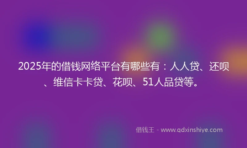 2025年的借钱网络平台有哪些有：人人贷、还呗、维信卡卡贷、花呗、51人品贷等。