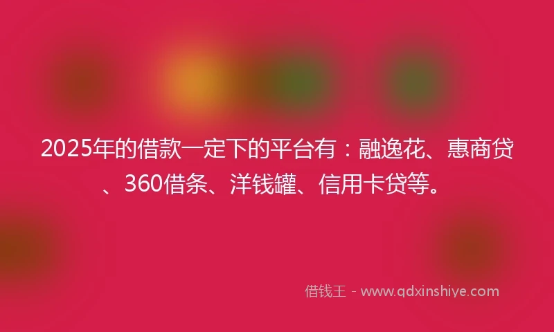 2025年的借款一定下的平台有：融逸花、惠商贷、360借条、洋钱罐、信用卡贷等。