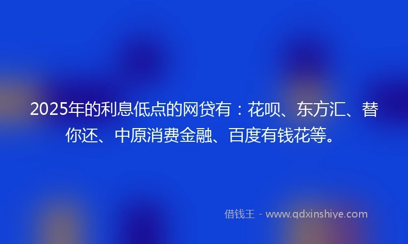 2025年的利息低点的网贷有：花呗、东方汇、替你还、中原消费金融、百度有钱花等。