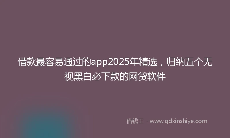 借款最容易通过的app2025年精选，归纳五个无视黑白必下款的网贷软件
