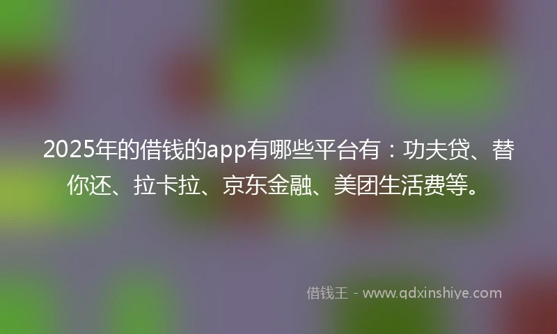 2025年的借钱的app有哪些平台有：功夫贷、替你还、拉卡拉、京东金融、美团生活费等。