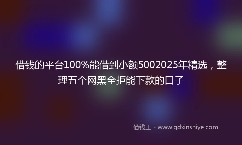 借钱的平台100%能借到小额5002025年精选，整理五个网黑全拒能下款的口子