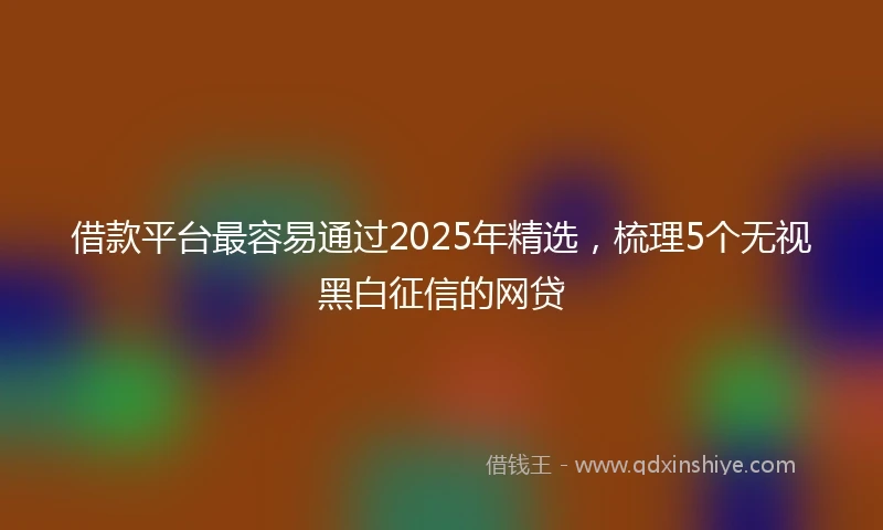 借款平台最容易通过2025年精选，梳理5个无视黑白征信的网贷