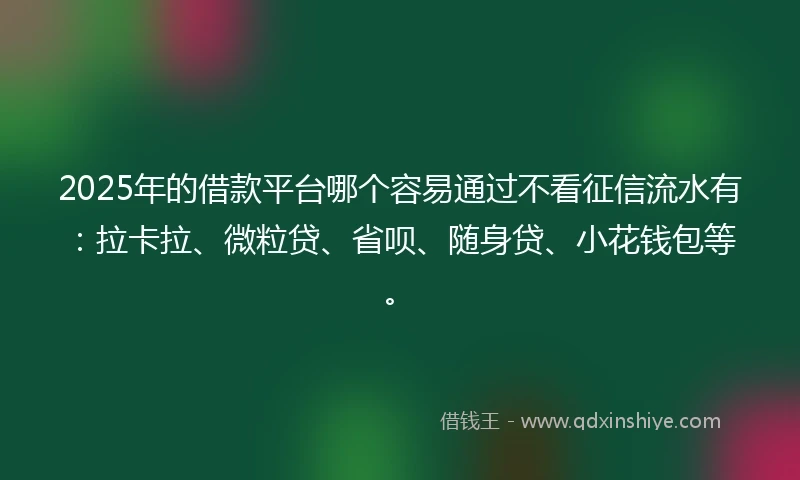 2025年的借款平台哪个容易通过不看征信流水有：拉卡拉、微粒贷、省呗、随身贷、小花钱包等。