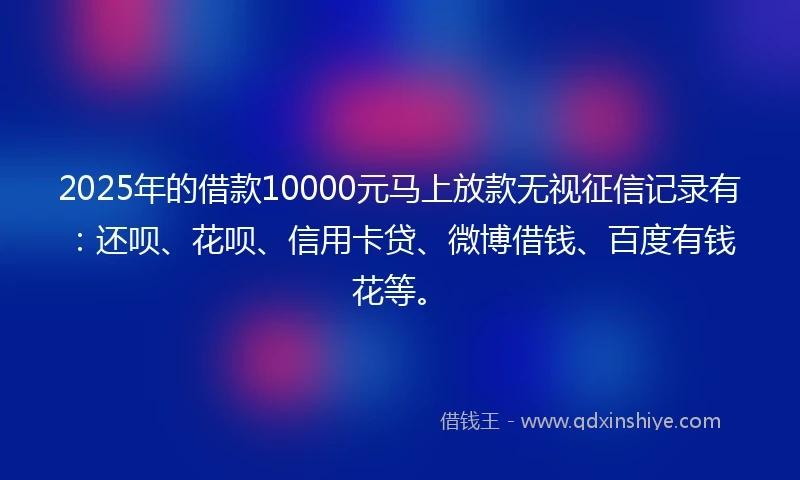 2025年的借款10000元马上放款无视征信记录有：还呗、花呗、信用卡贷、微博借钱、百度有钱花等。