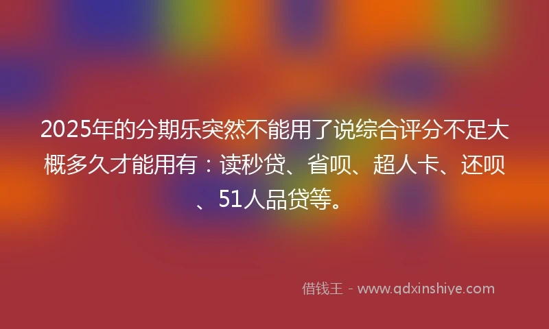 2025年的分期乐突然不能用了说综合评分不足大概多久才能用有：读秒贷、省呗、超人卡、还呗、51人品贷等。