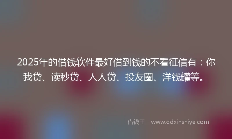 2025年的借钱软件最好借到钱的不看征信有：你我贷、读秒贷、人人贷、投友圈、洋钱罐等。