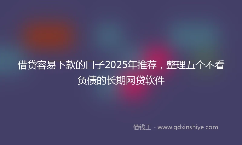 借贷容易下款的口子2025年推荐，整理五个不看负债的长期网贷软件