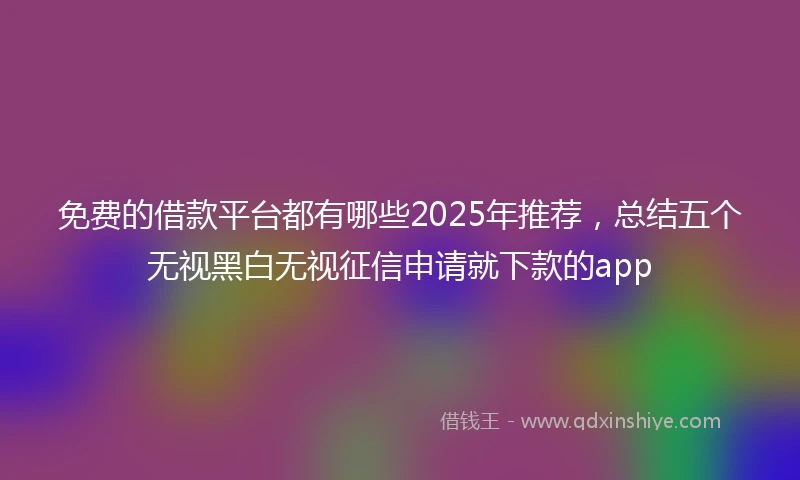 免费的借款平台都有哪些2025年推荐，总结五个无视黑白无视征信申请就下款的app