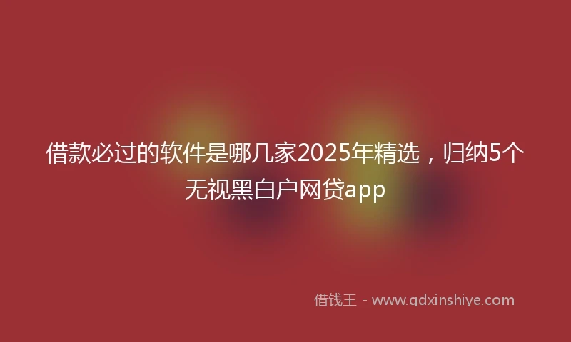 借款必过的软件是哪几家2025年精选，归纳5个无视黑白户网贷app