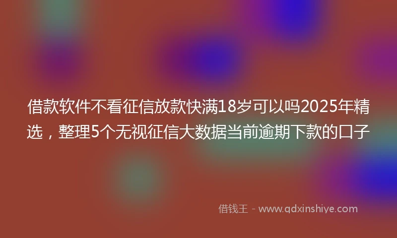 借款软件不看征信放款快满18岁可以吗2025年精选，整理5个无视征信大数据当前逾期下款的口子