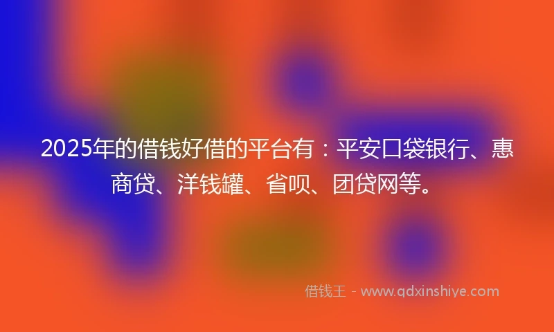 2025年的借钱好借的平台有：平安口袋银行、惠商贷、洋钱罐、省呗、团贷网等。