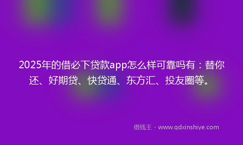 2025年的借必下贷款app怎么样可靠吗有：替你还、好期贷、快贷通、东方汇、投友圈等。