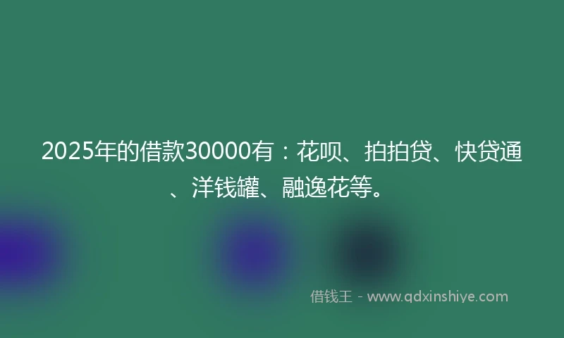 2025年的借款30000有：花呗、拍拍贷、快贷通、洋钱罐、融逸花等。