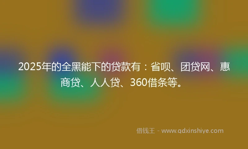 2025年的全黑能下的贷款有：省呗、团贷网、惠商贷、人人贷、360借条等。