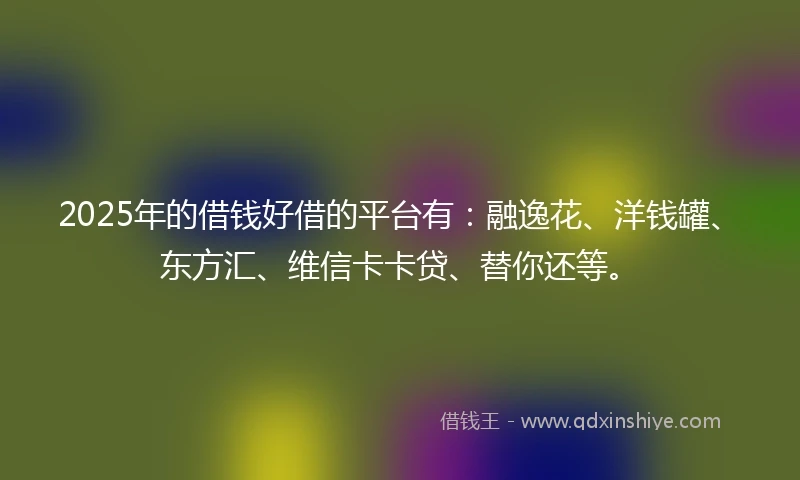 2025年的借钱好借的平台有：融逸花、洋钱罐、东方汇、维信卡卡贷、替你还等。
