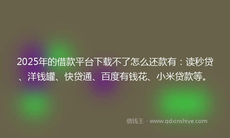 2025年的借款平台下载不了怎么还款有：读秒贷、洋钱罐、快贷通、百度有钱花、小米贷款等。