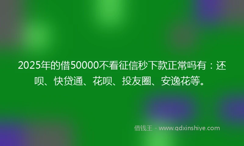 2025年的借50000不看征信秒下款正常吗有：还呗、快贷通、花呗、投友圈、安逸花等。