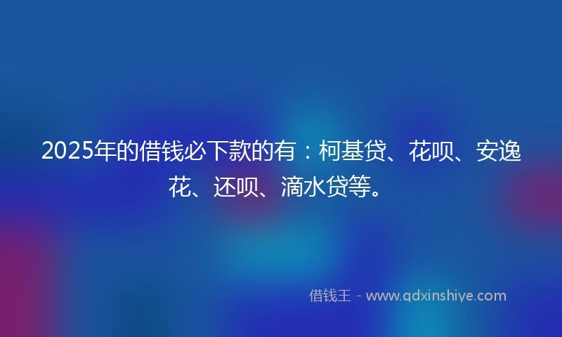 2025年的借钱必下款的有：柯基贷、花呗、安逸花、还呗、滴水贷等。