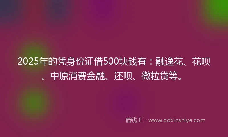 2025年的凭身份证借500块钱有：融逸花、花呗、中原消费金融、还呗、微粒贷等。