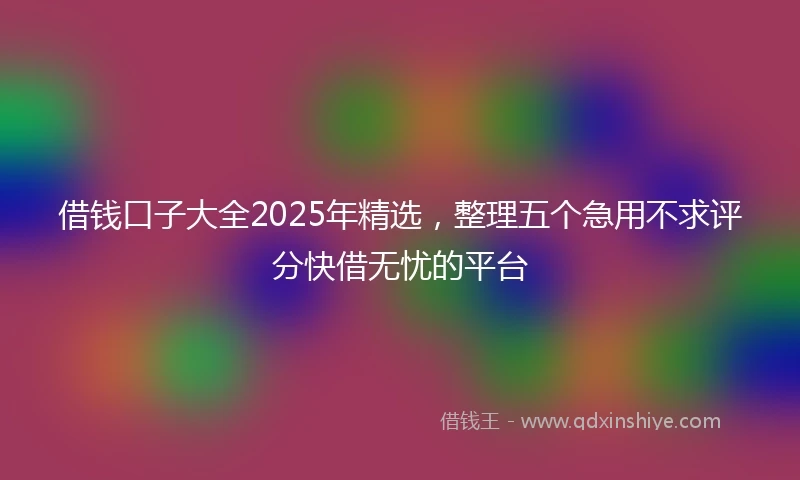 借钱口子大全2025年精选，整理五个急用不求评分快借无忧的平台