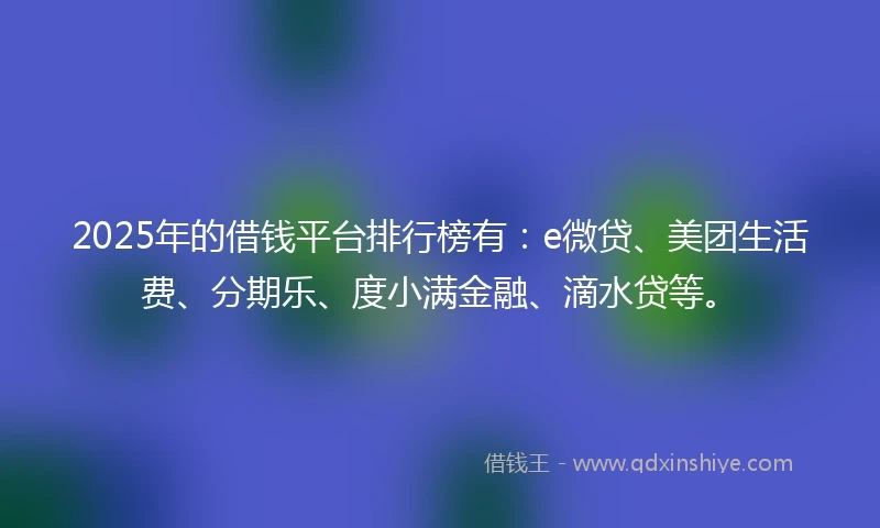2025年的借钱平台排行榜有：e微贷、美团生活费、分期乐、度小满金融、滴水贷等。