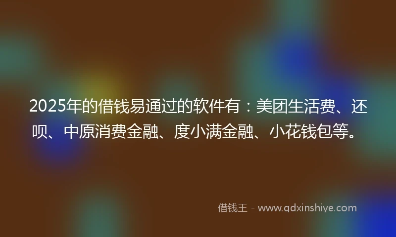 2025年的借钱易通过的软件有：美团生活费、还呗、中原消费金融、度小满金融、小花钱包等。